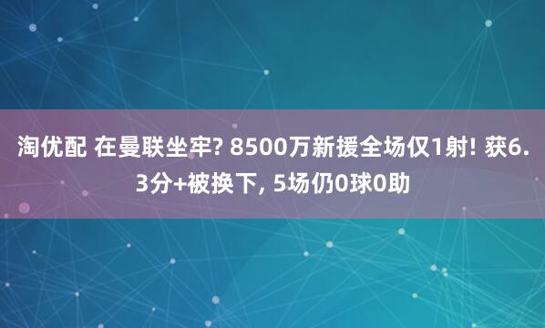 淘优配 在曼联坐牢? 8500万新援全场仅1射! 获6.3分+被换下, 5场仍0球0助