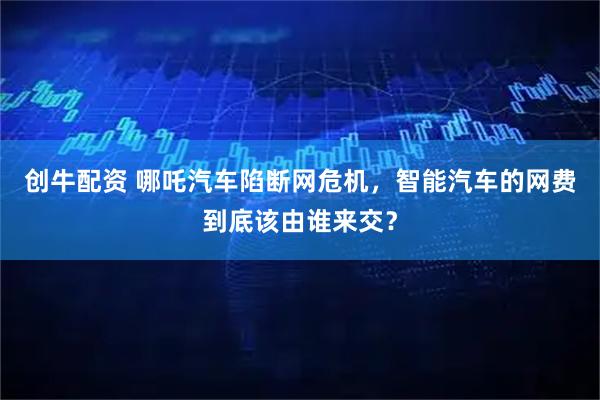 创牛配资 哪吒汽车陷断网危机，智能汽车的网费到底该由谁来交？
