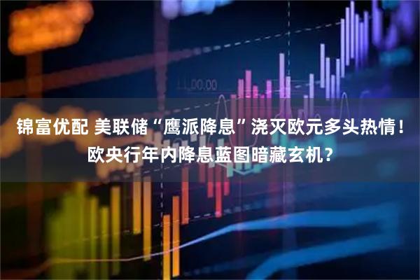 锦富优配 美联储“鹰派降息”浇灭欧元多头热情！欧央行年内降息蓝图暗藏玄机？