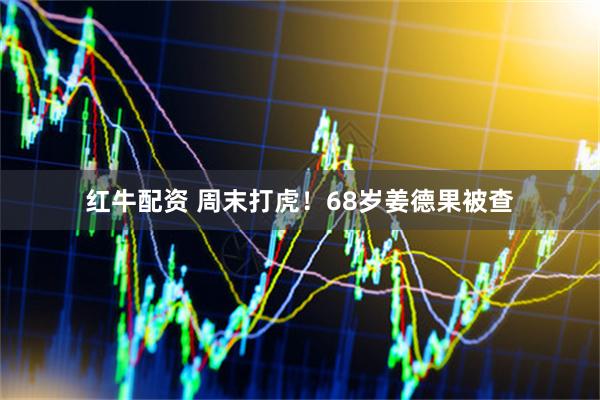 红牛配资 周末打虎！68岁姜德果被查