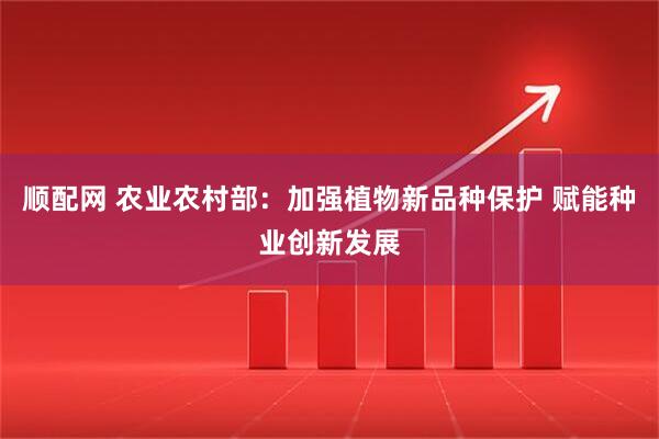 顺配网 农业农村部：加强植物新品种保护 赋能种业创新发展