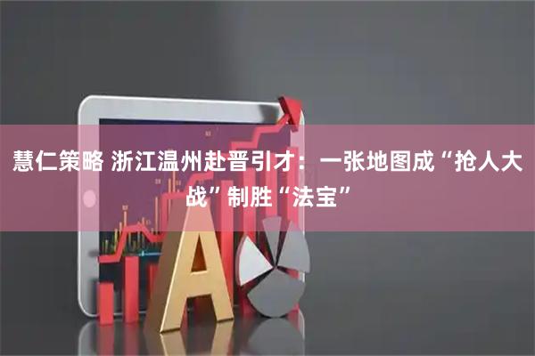 慧仁策略 浙江温州赴晋引才：一张地图成“抢人大战”制胜“法宝”