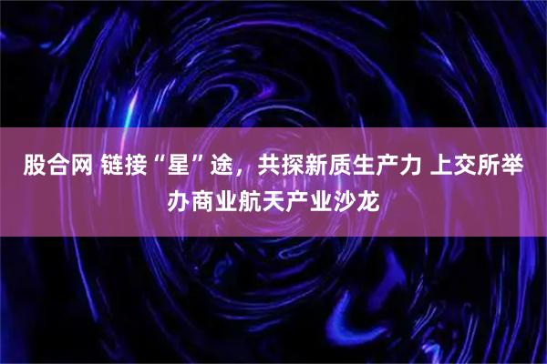 股合网 链接“星”途，共探新质生产力 上交所举办商业航天产业沙龙