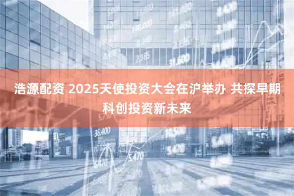 浩源配资 2025天使投资大会在沪举办 共探早期科创投资新未来
