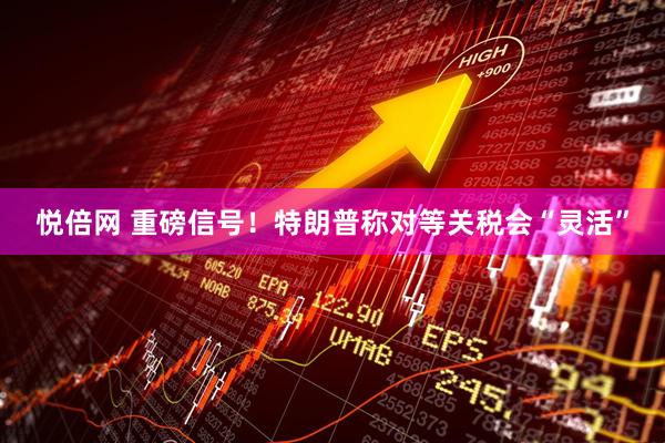 悦倍网 重磅信号！特朗普称对等关税会“灵活”