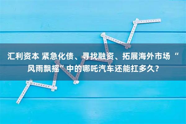 汇利资本 紧急化债、寻找融资、拓展海外市场 “风雨飘摇”中的哪吒汽车还能扛多久？