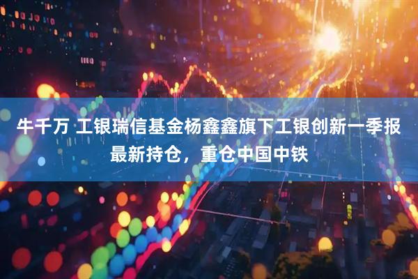 牛千万 工银瑞信基金杨鑫鑫旗下工银创新一季报最新持仓，重仓中国中铁