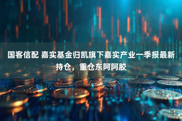 国客信配 嘉实基金归凯旗下嘉实产业一季报最新持仓，重仓东阿阿胶