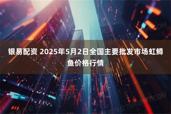 银易配资 2025年5月2日全国主要批发市场虹鳟鱼价格行情
