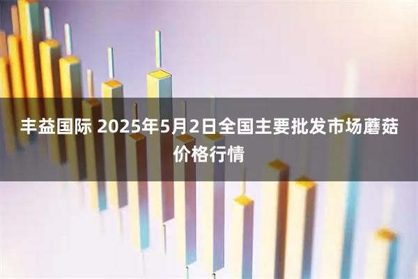 丰益国际 2025年5月2日全国主要批发市场蘑菇价格行情