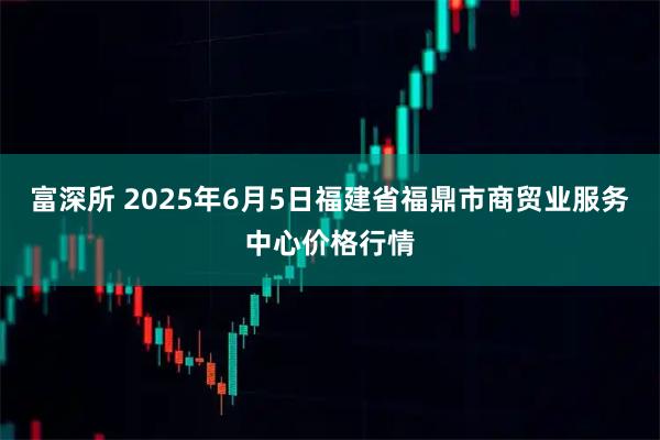 富深所 2025年6月5日福建省福鼎市商贸业服务中心价格行情