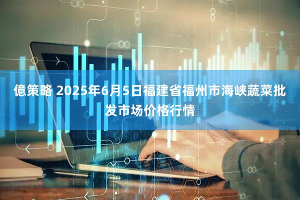 億策略 2025年6月5日福建省福州市海峡蔬菜批发市场价格行情