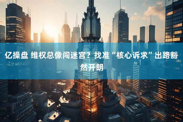 亿操盘 维权总像闯迷宫？找准“核心诉求”出路豁然开朗