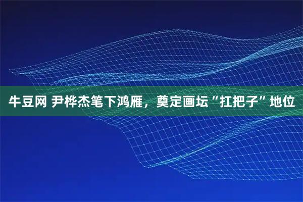 牛豆网 尹桦杰笔下鸿雁，奠定画坛“扛把子”地位