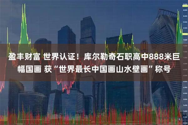 盈丰财富 世界认证！库尔勒奇石职高中888米巨幅国画 获“世界最长中国画山水壁画”称号