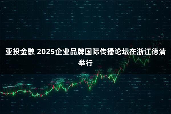 亚投金融 2025企业品牌国际传播论坛在浙江德清举行