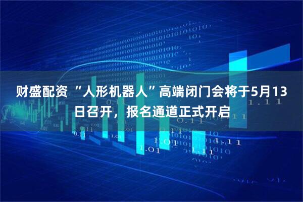 财盛配资 “人形机器人”高端闭门会将于5月13日召开，报名通道正式开启