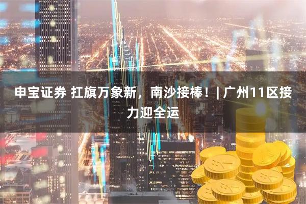 申宝证券 扛旗万象新,南沙接棒!| 广州11区接力迎全运