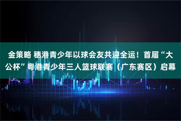 金策略 穗港青少年以球会友共迎全运!首届“大公杯”粤港青少年三人篮球联赛(广东赛区)启幕
