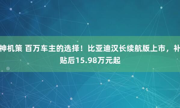 神机策 百万车主的选择！比亚迪汉长续航版上市，补贴后15.98万元起