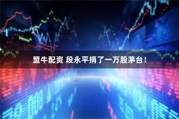 盟牛配资 段永平捐了一万股茅台!