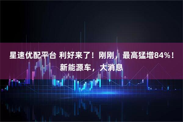 星速优配平台 利好来了!刚刚,最高猛增84%!新能源车,大消息