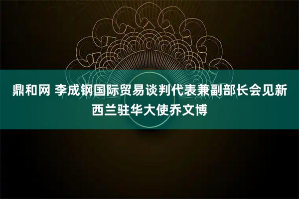 鼎和网 李成钢国际贸易谈判代表兼副部长会见新西兰驻华大使乔文博