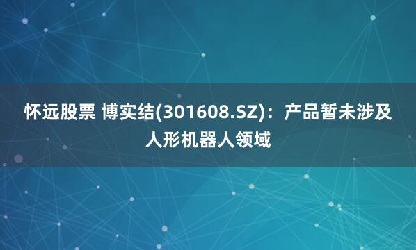 怀远股票 博实结(301608.SZ)：产品暂未涉及人形机器人领域
