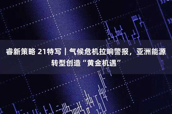 睿新策略 21特写｜气候危机拉响警报，亚洲能源转型创造“黄金机遇”