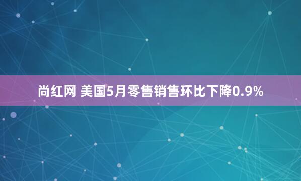 尚红网 美国5月零售销售环比下降0.9%