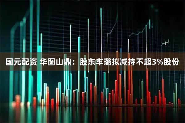 国元配资 华图山鼎：股东车璐拟减持不超3%股份