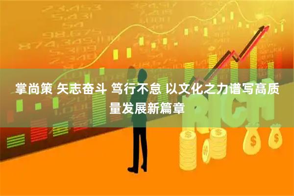 掌尚策 矢志奋斗 笃行不怠 以文化之力谱写高质量发展新篇章