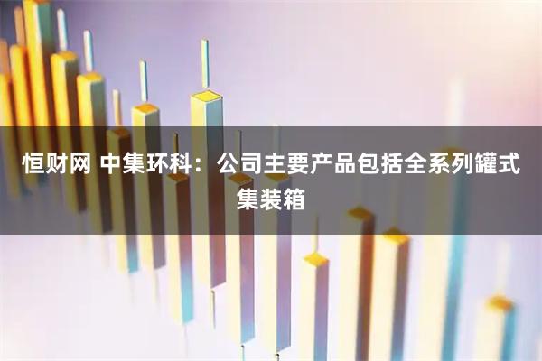 恒财网 中集环科：公司主要产品包括全系列罐式集装箱