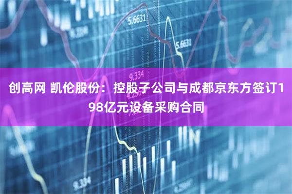 创高网 凯伦股份：控股子公司与成都京东方签订198亿元设备采购合同