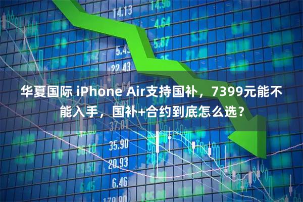 华夏国际 iPhone Air支持国补,7399元能不能入手,国补+合约到底怎么选?
