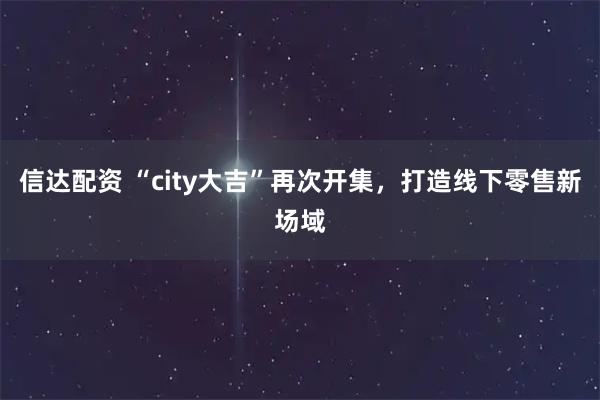 信达配资 “city大吉”再次开集,打造线下零售新场域