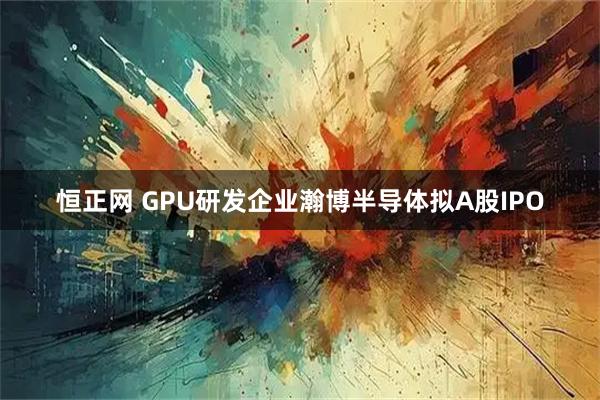 恒正网 GPU研发企业瀚博半导体拟A股IPO