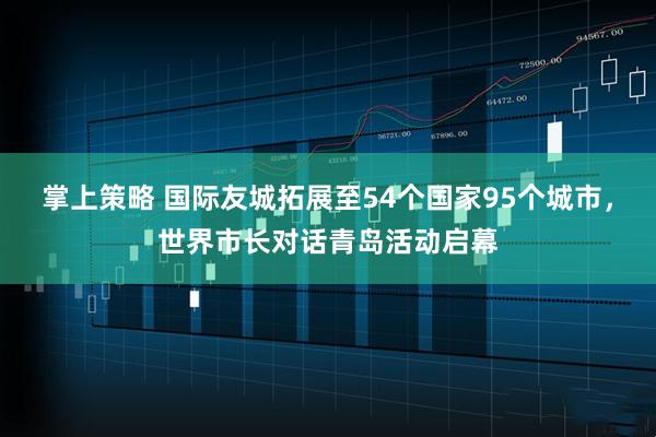 掌上策略 国际友城拓展至54个国家95个城市,世界市长对话青岛活动启幕