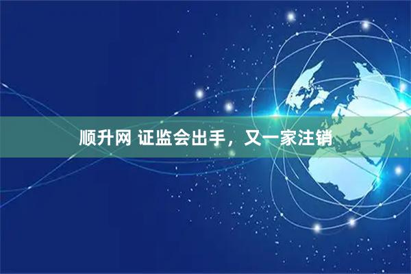 顺升网 证监会出手，又一家注销