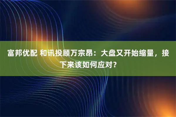 富邦优配 和讯投顾万宗昂：大盘又开始缩量，接下来该如何应对？