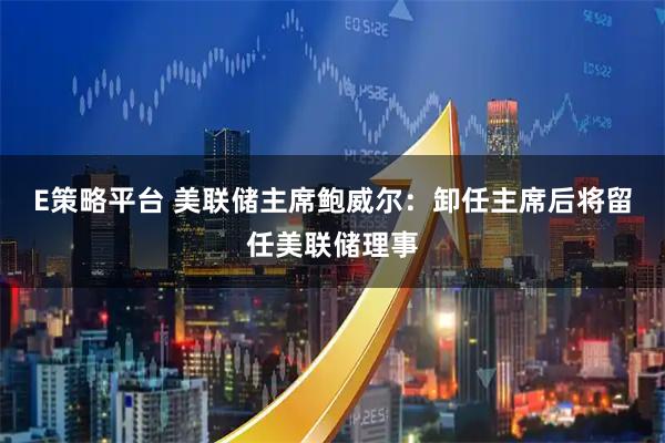 E策略平台 美联储主席鲍威尔：卸任主席后将留任美联储理事
