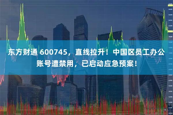 东方财通 600745，直线拉升！中国区员工办公账号遭禁用，已启动应急预案！